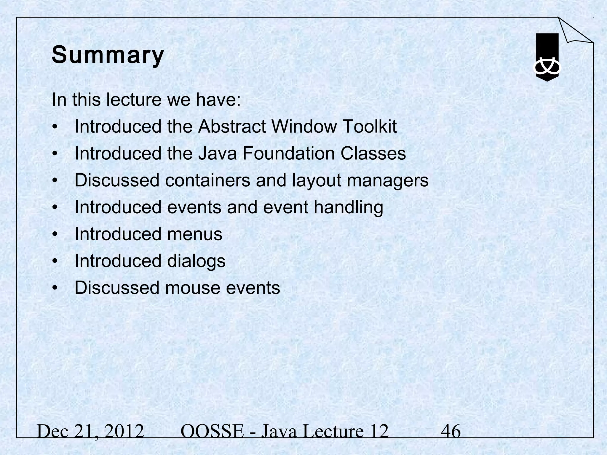 Summary
 In this lecture we have:
 • Introduced the Abstract Window Toolkit
 • Introduced the Java Foundation Classes
 • Discussed containers and layout managers
 • Introduced events and event handling
 • Introduced menus
 • Introduced dialogs
 • Discussed mouse events




Dec 21, 2012   OOSSE - Java Lecture 12        46
 