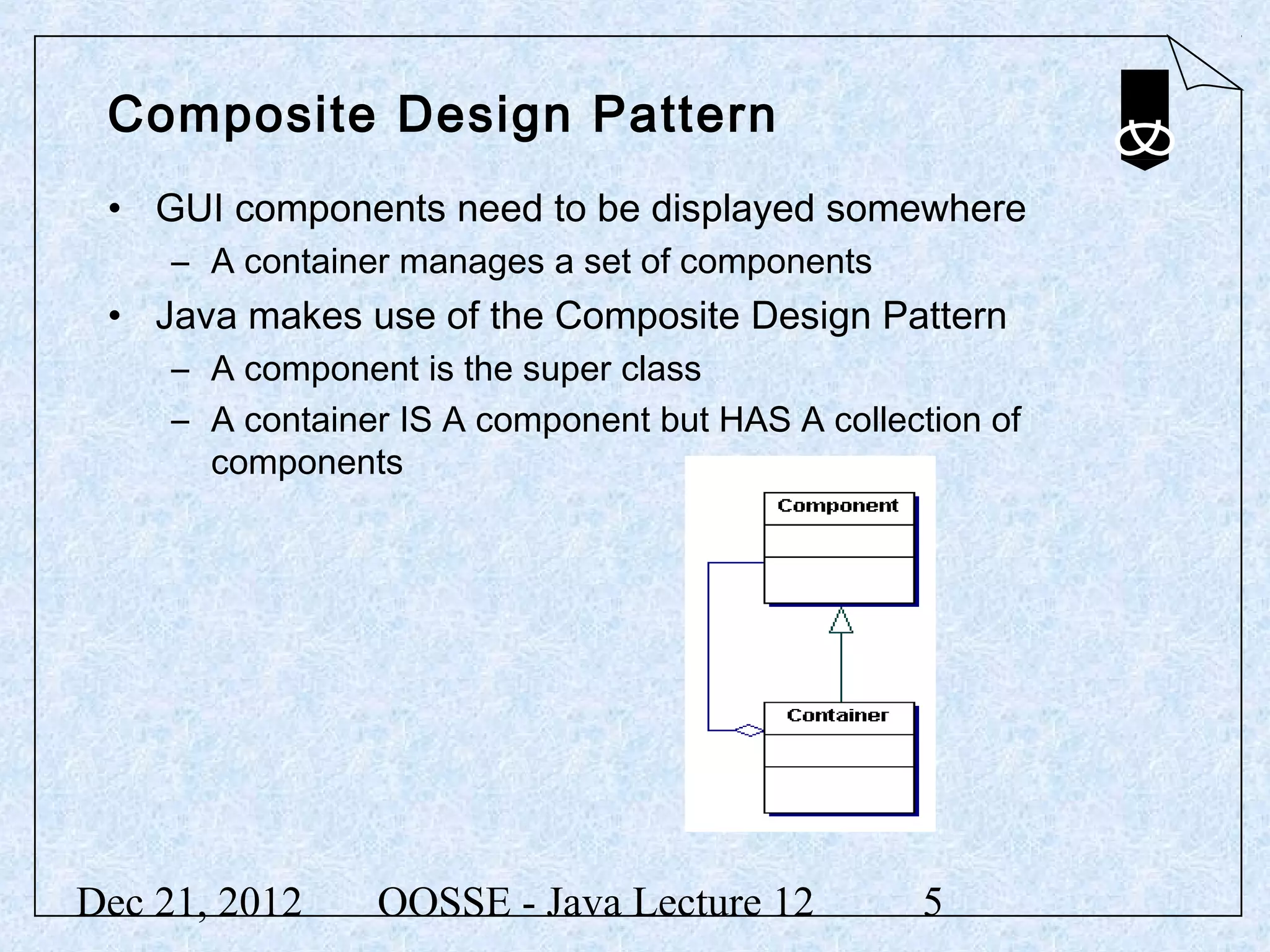 Composite Design Pattern
 • GUI components need to be displayed somewhere
     – A container manages a set of components
 • Java makes use of the Composite Design Pattern
     – A component is the super class
     – A container IS A component but HAS A collection of
       components




Dec 21, 2012     OOSSE - Java Lecture 12          5
 