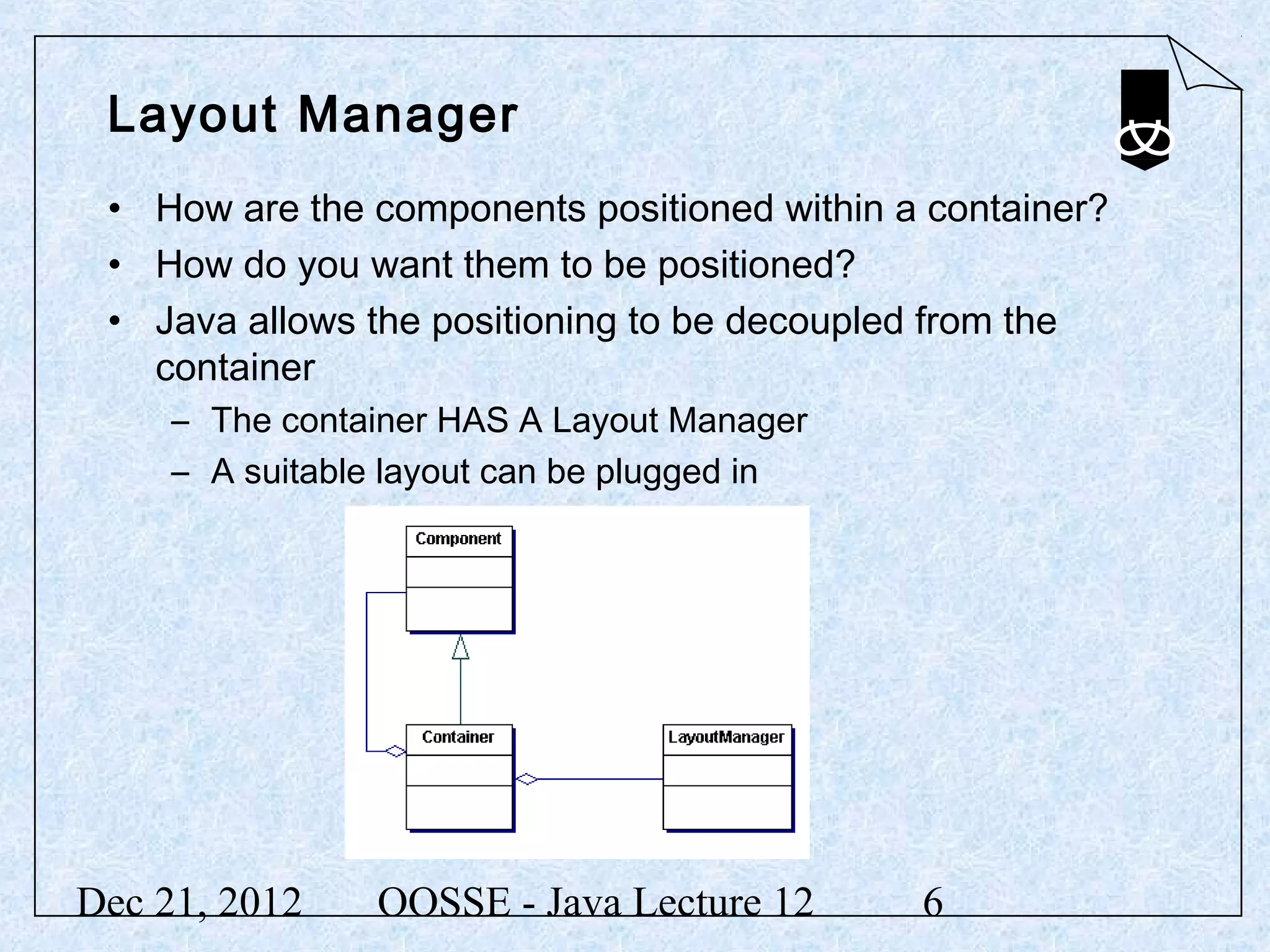 Layout Manager
 • How are the components positioned within a container?
 • How do you want them to be positioned?
 • Java allows the positioning to be decoupled from the
   container
     – The container HAS A Layout Manager
     – A suitable layout can be plugged in




Dec 21, 2012    OOSSE - Java Lecture 12      6
 