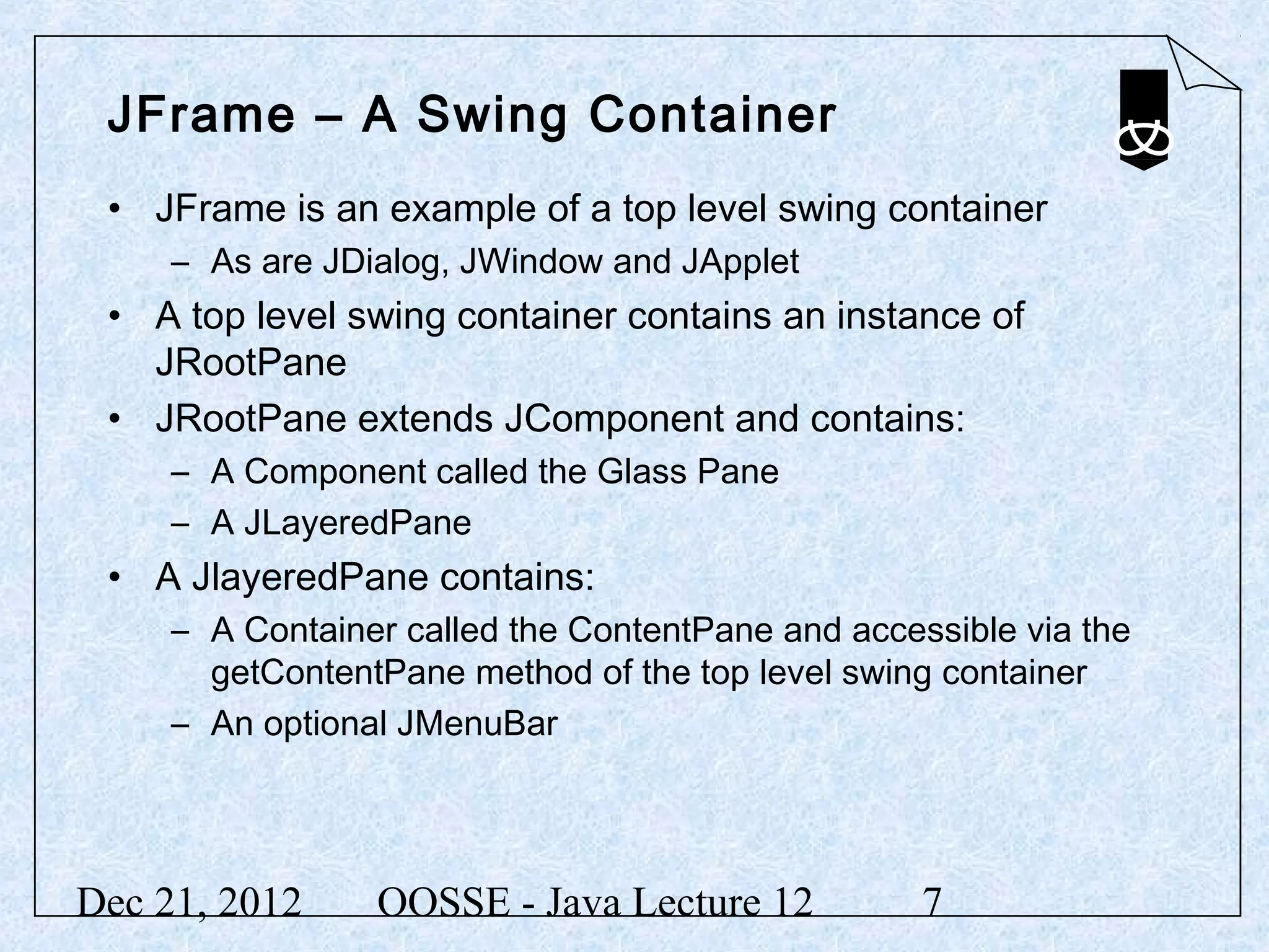 JFrame – A Swing Container
 • JFrame is an example of a top level swing container
     – As are JDialog, JWindow and JApplet
 • A top level swing container contains an instance of
   JRootPane
 • JRootPane extends JComponent and contains:
     – A Component called the Glass Pane
     – A JLayeredPane
 • A JlayeredPane contains:
     – A Container called the ContentPane and accessible via the
       getContentPane method of the top level swing container
     – An optional JMenuBar




Dec 21, 2012     OOSSE - Java Lecture 12           7
 
