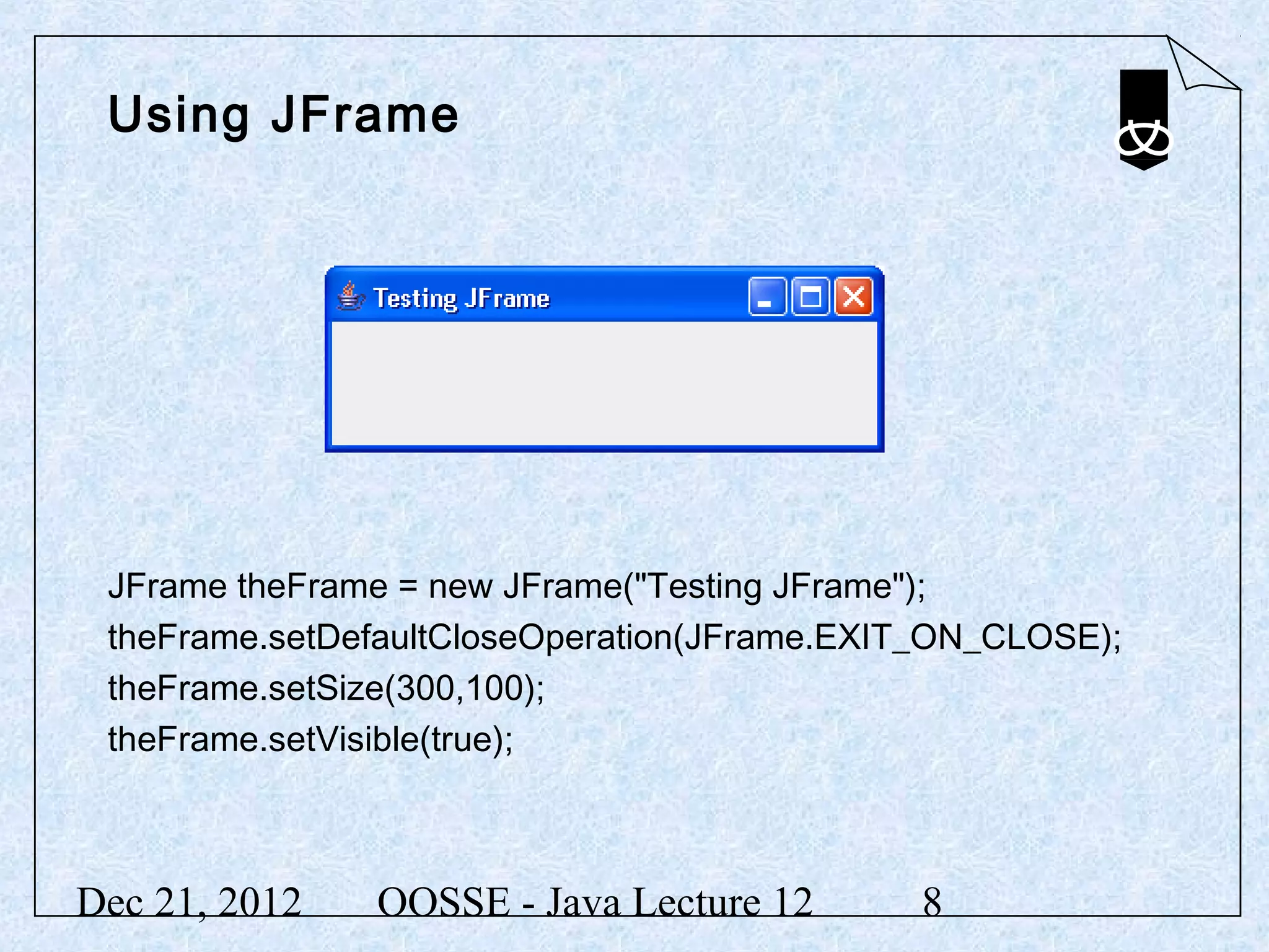 Using JFrame




 JFrame theFrame = new JFrame("Testing JFrame");
 theFrame.setDefaultCloseOperation(JFrame.EXIT_ON_CLOSE);
 theFrame.setSize(300,100);
 theFrame.setVisible(true);



Dec 21, 2012   OOSSE - Java Lecture 12       8
 