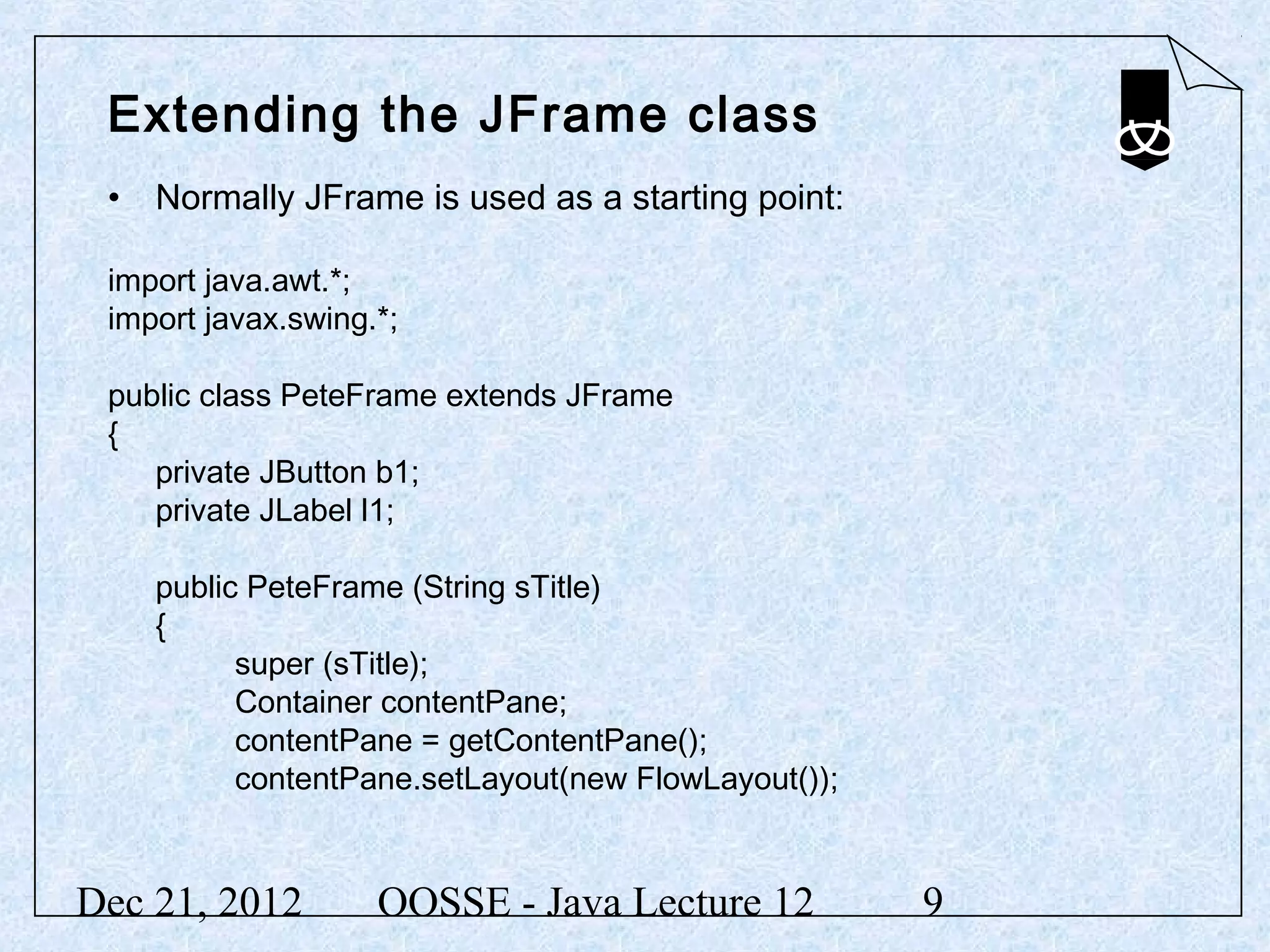 Extending the JFrame class
 • Normally JFrame is used as a starting point:

 import java.awt.*;
 import javax.swing.*;

 public class PeteFrame extends JFrame
 {
    private JButton b1;
    private JLabel l1;

    public PeteFrame (String sTitle)
    {
          super (sTitle);
          Container contentPane;
          contentPane = getContentPane();
          contentPane.setLayout(new FlowLayout());


Dec 21, 2012        OOSSE - Java Lecture 12          9
 