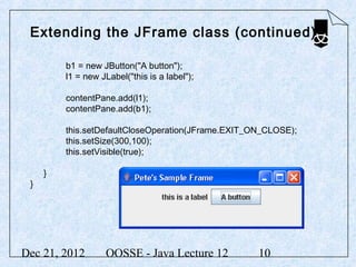 Extending the JFrame class (continued)

         b1 = new JButton("A button");
         l1 = new JLabel("this is a label");

         contentPane.add(l1);
         contentPane.add(b1);

         this.setDefaultCloseOperation(JFrame.EXIT_ON_CLOSE);
         this.setSize(300,100);
         this.setVisible(true);

     }
 }




Dec 21, 2012       OOSSE - Java Lecture 12          10
 