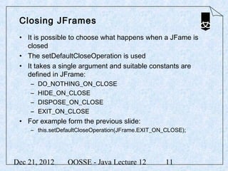 Closing JFrames
 • It is possible to choose what happens when a JFame is
   closed
 • The setDefaultCloseOperation is used
 • It takes a single argument and suitable constants are
   defined in JFrame:
     –   DO_NOTHING_ON_CLOSE
     –   HIDE_ON_CLOSE
     –   DISPOSE_ON_CLOSE
     –   EXIT_ON_CLOSE
 • For example form the previous slide:
     – this.setDefaultCloseOperation(JFrame.EXIT_ON_CLOSE);




Dec 21, 2012     OOSSE - Java Lecture 12           11
 