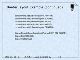 BorderLayout Example (continued)

         contentPane.add(n,BorderLayout.NORTH);
         contentPane.add(s,BorderLayout.SOUTH);
         contentPane.add(e,BorderLayout.EAST);
         contentPane.add(w,BorderLayout.WEST);
         contentPane.add(c,BorderLayout.CENTER);

         this.setDefaultCloseOperation(JFrame.EXIT_ON_CLOSE);
         this.setSize(300,300);
         this.setVisible(true);

     }
 }



Dec 21, 2012      OOSSE - Java Lecture 12           14
 