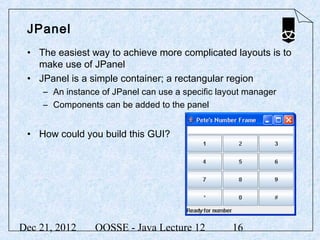 JPanel
 • The easiest way to achieve more complicated layouts is to
   make use of JPanel
 • JPanel is a simple container; a rectangular region
     – An instance of JPanel can use a specific layout manager
     – Components can be added to the panel


 • How could you build this GUI?




Dec 21, 2012     OOSSE - Java Lecture 12           16
 