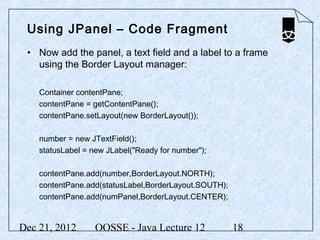 Using JPanel – Code Fragment
 • Now add the panel, a text field and a label to a frame
   using the Border Layout manager:

    Container contentPane;
    contentPane = getContentPane();
    contentPane.setLayout(new BorderLayout());

    number = new JTextField();
    statusLabel = new JLabel("Ready for number");

    contentPane.add(number,BorderLayout.NORTH);
    contentPane.add(statusLabel,BorderLayout.SOUTH);
    contentPane.add(numPanel,BorderLayout.CENTER);


Dec 21, 2012       OOSSE - Java Lecture 12             18
 