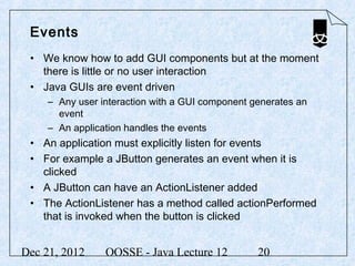 Events
 • We know how to add GUI components but at the moment
   there is little or no user interaction
 • Java GUIs are event driven
     – Any user interaction with a GUI component generates an
       event
     – An application handles the events
 • An application must explicitly listen for events
 • For example a JButton generates an event when it is
   clicked
 • A JButton can have an ActionListener added
 • The ActionListener has a method called actionPerformed
   that is invoked when the button is clicked


Dec 21, 2012     OOSSE - Java Lecture 12          20
 