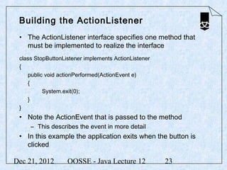 Building the ActionListener
 • The ActionListener interface specifies one method that
   must be implemented to realize the interface
 class StopButtonListener implements ActionListener
 {
    public void actionPerformed(ActionEvent e)
    {
          System.exit(0);
    }
 }
 • Note the ActionEvent that is passed to the method
     – This describes the event in more detail
 • In this example the application exits when the button is
   clicked

Dec 21, 2012       OOSSE - Java Lecture 12            23
 