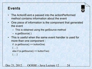 Events
 • The ActionEvent e passed into the actionPerformed
   method contains information about the event
 • One piece of information is the component that generated
   the event
     – This is obtained using the getSource method
     – e.getSource( )
 • This is useful when the same event handler is used for
   more than one component :
     if (e.getSource() == buttonOne)
     {…}
     else if (e.getSource() == buttonTwo)
     {…}



Dec 21, 2012       OOSSE - Java Lecture 12           24
 