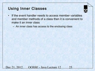 Using Inner Classes
 • If the event handler needs to access member variables
   and member methods of a class then it is convenient to
   make it an inner class
     – An inner class has access to the enclosing class




Dec 21, 2012     OOSSE - Java Lecture 12            25
 