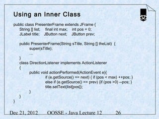 Using an Inner Class
 public class PresenterFrame extends JFrame {
    String [] list; final int max; int pos = 0;
    JLabel title; JButton next; JButton prev;

     public PresenterFrame(String sTitle, String [] theList) {
           super(sTitle);
           …
     }
     class DirectionListener implements ActionListener
     {
           public void actionPerformed(ActionEvent e){
                    if (e.getSource() == next) { if (pos < max) ++pos; }
                    else if (e.getSource() == prev) {if (pos >0) --pos; }
                    title.setText(list[pos]);
           }
     }
 }


Dec 21, 2012         OOSSE - Java Lecture 12                  26
 