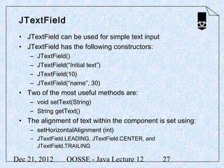 JTextField
 • JTextField can be used for simple text input
 • JTextField has the following constructors:
     –   JTextField()
     –   JTextField(“Initial text”)
     –   JTextField(10)
     –   JTextField(“name”, 30)
 • Two of the most useful methods are:
     – void setText(String)
     – String getText()
 • The alignment of text within the component is set using:
     – setHorizontalAlignment (int)
     – JTextField.LEADING, JTextField.CENTER, and
       JTextField.TRAILING

Dec 21, 2012         OOSSE - Java Lecture 12        27
 