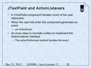 JTextField and ActionListeners
 • A JTextField component handles much of the user
   interaction
 • When the user hits enter the component generates an
   event
     – an ActionEvent
 • An inner class is normally written to implement the
   ActionListener interface
     – The actionPerformed method handles the event




Dec 21, 2012     OOSSE - Java Lecture 12        28
 