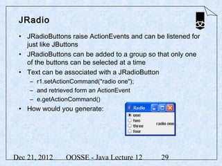 JRadio
 • JRadioButtons raise ActionEvents and can be listened for
   just like JButtons
 • JRadioButtons can be added to a group so that only one
   of the buttons can be selected at a time
 • Text can be associated with a JRadioButton
     – r1.setActionCommand("radio one");
     – and retrieved form an ActionEvent
     – e.getActionCommand()
 • How would you generate:




Dec 21, 2012     OOSSE - Java Lecture 12      29
 