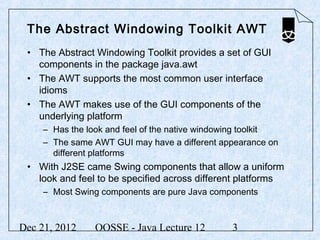 The Abstract Windowing Toolkit AWT
 • The Abstract Windowing Toolkit provides a set of GUI
   components in the package java.awt
 • The AWT supports the most common user interface
   idioms
 • The AWT makes use of the GUI components of the
   underlying platform
     – Has the look and feel of the native windowing toolkit
     – The same AWT GUI may have a different appearance on
       different platforms
 • With J2SE came Swing components that allow a uniform
   look and feel to be specified across different platforms
     – Most Swing components are pure Java components



Dec 21, 2012     OOSSE - Java Lecture 12         3
 