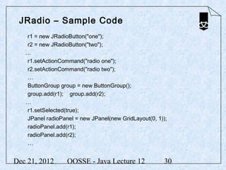 JRadio – Sample Code
   r1 = new JRadioButton("one");
   r2 = new JRadioButton("two");
   …
   r1.setActionCommand("radio one");
   r2.setActionCommand("radio two");
   …
   ButtonGroup group = new ButtonGroup();
   group.add(r1); group.add(r2);
   …
   r1.setSelected(true);
   JPanel radioPanel = new JPanel(new GridLayout(0, 1));
   radioPanel.add(r1);
   radioPanel.add(r2);
   …


Dec 21, 2012      OOSSE - Java Lecture 12             30
 