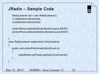 JRadio – Sample Code
    RadioListener rad = new RadioListener();
    r1.addActionListener(rad);
    r2.addActionListener(rad);
    …
    contentPane.add(radioPanel,BorderLayout.WEST);
    contentPane.add(radioStation,BorderLayout.EAST);
    …
 }
 class RadioListener implements ActionListener
 {
    public void actionPerformed(ActionEvent e)
    {
          radioStation.setText(e.getActionCommand());
    }
 }


Dec 21, 2012       OOSSE - Java Lecture 12              31
 