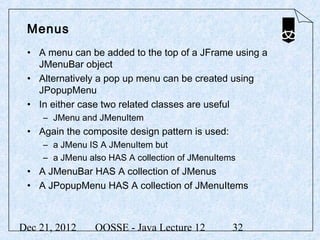 Menus
 • A menu can be added to the top of a JFrame using a
   JMenuBar object
 • Alternatively a pop up menu can be created using
   JPopupMenu
 • In either case two related classes are useful
     – JMenu and JMenuItem
 • Again the composite design pattern is used:
     – a JMenu IS A JMenuItem but
     – a JMenu also HAS A collection of JMenuItems
 • A JMenuBar HAS A collection of JMenus
 • A JPopupMenu HAS A collection of JMenuItems



Dec 21, 2012     OOSSE - Java Lecture 12         32
 