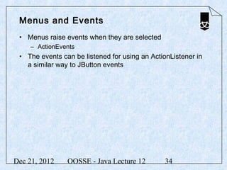Menus and Events
 • Menus raise events when they are selected
     – ActionEvents
 • The events can be listened for using an ActionListener in
   a similar way to JButton events




Dec 21, 2012    OOSSE - Java Lecture 12        34
 