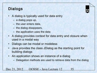 Dialogs
 • A dialog is typically used for data entry
     –   a dialog pops up,
     –   the user enters data,
     –   the dialog disappears,
     –   the application uses the data
 • A dialog provides context for data entry and closure when
   used in a modal way
 • Dialogs can be modal or modeless
 • Java provides the class JDialog as the starting point for
   building dialogs
 • An application shows an instance of a dialog
     – Delegation methods are used to retrieve data from the dialog


Dec 21, 2012       OOSSE - Java Lecture 12          35
 