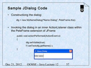 Sample JDialog Code
 • Constructiong the dialog:
        dlg = new MyNameDialog("Name Dialog", PeteFrame.this);


 • Invoking the dialog in an inner ActionListener class within
   the PeteFrame extension of JFrame
        public void actionPerformed(ActionEvent e)
        {
                 dlg.setVisible(true);
                 l1.setText(dlg.getName() );
        }




Dec 21, 2012     OOSSE - Java Lecture 12             37
 