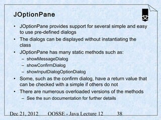JOptionPane
 • JOptionPane provides support for several simple and easy
   to use pre-defined dialogs
 • The dialogs can be displayed without instantiating the
   class
 • JOptionPane has many static methods such as:
     – showMessageDialog
     – showConfirmDialog
     – showInputDialogOptionDialog
 • Some, such as the confirm dialog, have a return value that
   can be checked with a simple if others do not
 • There are numerous overloaded versions of the methods
     – See the sun documentation for further details


Dec 21, 2012      OOSSE - Java Lecture 12              38
 