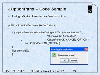 JOptionPane – Code Sample
 • Using JOptionPane to confirm an action:

 public void actionPerformed(ActionEvent e)
 {
    if (JOptionPane.showConfirmDialog(null,"Do you want to stop?",
                                   "Stopping the Application",
             J                     OptionPane.OK_CANCEL_OPTION )
                 == JOptionPane.OK_OPTION )
    {
    System.exit(0);
    }
 }




Dec 21, 2012      OOSSE - Java Lecture 12            39
 