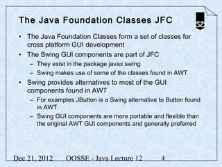 The Java Foundation Classes JFC
 • The Java Foundation Classes form a set of classes for
   cross platform GUI development
 • The Swing GUI components are part of JFC
     – They exist in the package javax.swing
     – Swing makes use of some of the classes found in AWT
 • Swing provides alternatives to most of the GUI
   components found in AWT
     – For examples JButton is a Swing alternative to Button found
       in AWT
     – Swing GUI components are more portable and flexible than
       the original AWT GUI components and generally preferred




Dec 21, 2012     OOSSE - Java Lecture 12           4
 