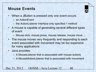 Mouse Events
 • When a JButton is pressed only one event occurs
     – an ActionEvent
     – the ActionListener interface only specified 1 method
 • A mouse is capable of generating several different types
   of event
     – Mouse click, mouse press, mouse release, mouse move …
 • The mouse moves very frequently and responding to each
   event associated with movement may be too expensive
   for many applications
 • Java provides:
     – A MouseListener that is associated with mouse actions
     – A MouseMotionListener that is associated with movement


Dec 21, 2012      OOSSE - Java Lecture 12           40
 