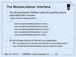The MouseListener Interface
 • The MouseListener interface caters for possible actions
   associated with a mouse:
     public interface MouseListener
     {
          void mouseClicked(MouseEvent event);
          void mousePressed(MouseEvent event);
          void mouseReleased(MouseEvent event);
          void mouseEntered(MouseEvent event);
          void mouseExited(MouseEvent event);
     }
 • Not all of these may be of interest in an application
     – BUT to implement an interface all methods must be implemented
     – Java introduces the MouseAdapter class to make life easier



Dec 21, 2012      OOSSE - Java Lecture 12             41
 
