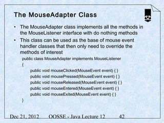 The MouseAdapter Class
 • The MouseAdapter class implements all the methods in
   the MouseListener interface with do nothing methods
 • This class can be used as the base of mouse event
   handler classes that then only need to override the
   methods of interest
     public class MouseAdapter implements MouseListener
     {
          public void mouseClicked(MouseEvent event) { }
          public void mousePressed(MouseEvent event) { }
          public void mouseReleased(MouseEvent event) { }
          public void mouseEntered(MouseEvent event) { }
          public void mouseExited(MouseEvent event) { }
     }



Dec 21, 2012      OOSSE - Java Lecture 12              42
 