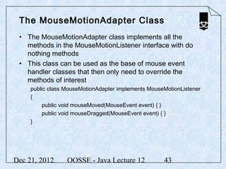 The MouseMotionAdapter Class
 • The MouseMotionAdapter class implements all the
   methods in the MouseMotionListener interface with do
   nothing methods
 • This class can be used as the base of mouse event
   handler classes that then only need to override the
   methods of interest
     public class MouseMotionAdapter implements MouseMotionListener
     {
          public void mouseMoved(MouseEvent event) { }
          public void mouseDragged(MouseEvent event) { }
     }




Dec 21, 2012      OOSSE - Java Lecture 12            43
 