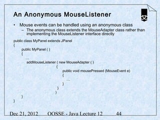 An Anonymous MouseListener
 • Mouse events can be handled using an anonymous class
     – The anonymous class extends the MouseAdapter class rather than
       implementing the MouseListener interface directly
 public class MyPanel extends JPanel
 {
      public MyPanel ( )
      {
         …
          addMouseListener ( new MouseAdapter ( )
                           {
                               public void mousePressed (MouseEvent e)
                               {
                                 …
                               }
                            }
                          )
      }
 }


Dec 21, 2012         OOSSE - Java Lecture 12                 44
 