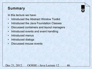 Summary
 In this lecture we have:
 • Introduced the Abstract Window Toolkit
 • Introduced the Java Foundation Classes
 • Discussed containers and layout managers
 • Introduced events and event handling
 • Introduced menus
 • Introduced dialogs
 • Discussed mouse events




Dec 21, 2012   OOSSE - Java Lecture 12        46
 