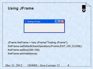Using JFrame




 JFrame theFrame = new JFrame("Testing JFrame");
 theFrame.setDefaultCloseOperation(JFrame.EXIT_ON_CLOSE);
 theFrame.setSize(300,100);
 theFrame.setVisible(true);



Dec 21, 2012   OOSSE - Java Lecture 12       8
 