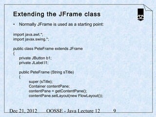 Extending the JFrame class
 • Normally JFrame is used as a starting point:

 import java.awt.*;
 import javax.swing.*;

 public class PeteFrame extends JFrame
 {
    private JButton b1;
    private JLabel l1;

    public PeteFrame (String sTitle)
    {
          super (sTitle);
          Container contentPane;
          contentPane = getContentPane();
          contentPane.setLayout(new FlowLayout());


Dec 21, 2012        OOSSE - Java Lecture 12          9
 