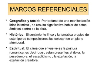 MARCOS REFERENCIALES Geográfico y social:   Por tratarse de una manifestación lírica intimista , no resulta significativo hablar de estos ámbitos dentro de la obra. Histórico:   El sentimiento lírico y la temática propios de este tipo de composiciones las colocan en un plano atemporal. Espiritual :   El clima que envuelve es la postura romántica; es decir que , están presentes el dolor, la pesadumbre, el escepticismo , la exaltación, la exaltación creadora. 