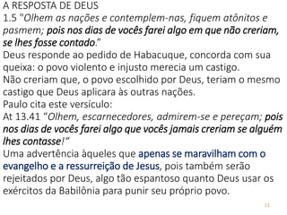 11
A RESPOSTA DE DEUS
1.5 "Olhem as nações e contemplem-nas, fiquem atônitos e
pasmem; pois nos dias de vocês farei algo em que não creriam,
se lhes fosse contado.”
Deus responde ao pedido de Habacuque, concorda com sua
queixa: o povo violento e injusto merecia um castigo.
Não creriam que, o povo escolhido por Deus, teriam o mesmo
castigo que Deus aplicara às outras nações.
Paulo cita este versículo:
At 13.41 “Olhem, escarnecedores, admirem-se e pereçam; pois
nos dias de vocês farei algo que vocês jamais creriam se alguém
lhes contasse!“
Uma advertência àqueles que apenas se maravilham com o
evangelho e a ressurreição de Jesus, pois também serão
rejeitados por Deus, algo tão espantoso quanto Deus usar os
exércitos da Babilônia para punir seu próprio povo.
 