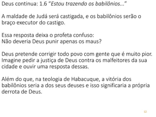 12
Deus continua: 1.6 “Estou trazendo os babilônios...”
A maldade de Judá será castigada, e os babilônios serão o
braço executor do castigo.
Essa resposta deixa o profeta confuso:
Não deveria Deus punir apenas os maus?
Deus pretende corrigir todo povo com gente que é muito pior.
Imagine pedir a justiça de Deus contra os malfeitores da sua
cidade e ouvir uma resposta dessas.
Além do que, na teologia de Habacuque, a vitória dos
babilônios seria a dos seus deuses e isso significaria a própria
derrota de Deus.
 