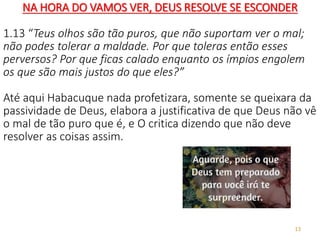 13
NA HORA DO VAMOS VER, DEUS RESOLVE SE ESCONDER
1.13 “Teus olhos são tão puros, que não suportam ver o mal;
não podes tolerar a maldade. Por que toleras então esses
perversos? Por que ficas calado enquanto os ímpios engolem
os que são mais justos do que eles?”
Até aqui Habacuque nada profetizara, somente se queixara da
passividade de Deus, elabora a justificativa de que Deus não vê
o mal de tão puro que é, e O critica dizendo que não deve
resolver as coisas assim.
 