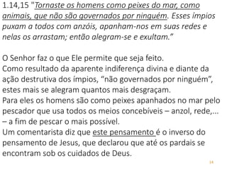 14
1.14,15 "Tornaste os homens como peixes do mar, como
animais, que não são governados por ninguém. Esses ímpios
puxam a todos com anzóis, apanham-nos em suas redes e
nelas os arrastam; então alegram-se e exultam.”
O Senhor faz o que Ele permite que seja feito.
Como resultado da aparente indiferença divina e diante da
ação destrutiva dos ímpios, “não governados por ninguém”,
estes mais se alegram quantos mais desgraçam.
Para eles os homens são como peixes apanhados no mar pelo
pescador que usa todos os meios concebíveis – anzol, rede,...
– a fim de pescar o mais possível.
Um comentarista diz que este pensamento é o inverso do
pensamento de Jesus, que declarou que até os pardais se
encontram sob os cuidados de Deus.
 