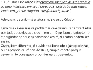 15
1.16 "E por essa razão eles oferecem sacrifício às suas redes e
queimam incenso em sua honra, pois, graças às suas redes,
vivem em grande conforto e desfrutam iguarias.”
Adoravam e serviam à criatura mais que ao Criador.
Uma coisa é encarar os problemas que devem ser enfrentados
por todos aqueles que creem em um Deus bom e onipotente
e perguntar por que as coisas são assim, ou como podem ser
assim.
Outra, bem diferente, é duvidar da bondade e justiça divinas,
ou da própria existência de Deus, simplesmente porque
alguém não consegue responder essas perguntas.
 