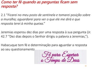 16
Como ter fé quando as perguntas ficam sem
resposta?
2.1 "Ficarei no meu posto de sentinela e tomarei posição sobre
a muralha; aguardarei para ver o que ele me dirá e que
resposta terei à minha queixa.”
Jeremias esperou dez dias por uma resposta à sua pergunta (Jr.
42.7 “Dez dias depois o Senhor dirigiu a palavra a Jeremias,”).
Habacuque tem fé e determinação para aguardar a resposta
ao seu questionamento.
 