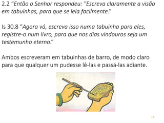 17
2.2 “Então o Senhor respondeu: "Escreva claramente a visão
em tabuinhas, para que se leia facilmente.”
Is 30.8 “Agora vá, escreva isso numa tabuinha para eles,
registre-o num livro, para que nos dias vindouros seja um
testemunho eterno.”
Ambos escreveram em tabuinhas de barro, de modo claro
para que qualquer um pudesse lê-las e passá-las adiante.
 