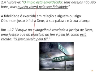 18
2.4 “Escreva: "O ímpio está envaidecido; seus desejos não são
bons; mas o justo viverá pela sua fidelidade.”
A fidelidade é exercida em relação a alguém ou algo.
O homem justo é fiel a Deus, à sua palavra e à sua aliança.
Rm 1.17 “Porque no evangelho é revelada a justiça de Deus,
uma justiça que do princípio ao fim é pela fé, como está
escrito: "O justo viverá pela fé".”
 