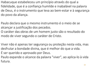 19
Habacuque estabeleceu um princípio através do qual a
fidelidade, que é a confiança humilde e inabalável na palavra
de Deus, é o instrumento que leva ao bem-estar e à segurança
do povo da aliança.
Paulo declara que o mesmo instrumento é o meio de se
alcançar a justificação dos pecados.
O caráter das obras de um homem justo são o resultado do
modo de viver segundo o caráter de Cristo.
Viver não é apenas ter segurança ou proteção nesta vida, mas
desfrutar a bondade divina, que é melhor do que a vida.
É ser querido e aprovado por Deus.
Paulo expande o alcance da palavra "viver", ao aplica-lo à vida
futura.
 