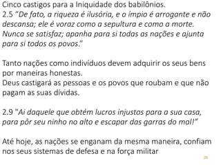 20
Cinco castigos para a Iniquidade dos babilônios.
2.5 “De fato, a riqueza é ilusória, e o ímpio é arrogante e não
descansa; ele é voraz como a sepultura e como a morte.
Nunca se satisfaz; apanha para si todas as nações e ajunta
para si todos os povos.”
Tanto nações como indivíduos devem adquirir os seus bens
por maneiras honestas.
Deus castigará as pessoas e os povos que roubam e que não
pagam as suas dívidas.
2.9 "Ai daquele que obtém lucros injustos para a sua casa,
para pôr seu ninho no alto e escapar das garras do mal!”
Até hoje, as nações se enganam da mesma maneira, confiam
nos seus sistemas de defesa e na força militar
 