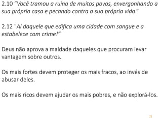 21
2.10 “Você tramou a ruína de muitos povos, envergonhando a
sua própria casa e pecando contra a sua própria vida.”
2.12 "Ai daquele que edifica uma cidade com sangue e a
estabelece com crime!”
Deus não aprova a maldade daqueles que procuram levar
vantagem sobre outros.
Os mais fortes devem proteger os mais fracos, ao invés de
abusar deles.
Os mais ricos devem ajudar os mais pobres, e não explorá-los.
 