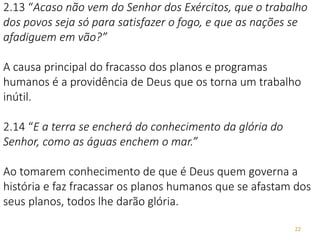 22
2.13 “Acaso não vem do Senhor dos Exércitos, que o trabalho
dos povos seja só para satisfazer o fogo, e que as nações se
afadiguem em vão?”
A causa principal do fracasso dos planos e programas
humanos é a providência de Deus que os torna um trabalho
inútil.
2.14 “E a terra se encherá do conhecimento da glória do
Senhor, como as águas enchem o mar.”
Ao tomarem conhecimento de que é Deus quem governa a
história e faz fracassar os planos humanos que se afastam dos
seus planos, todos lhe darão glória.
 